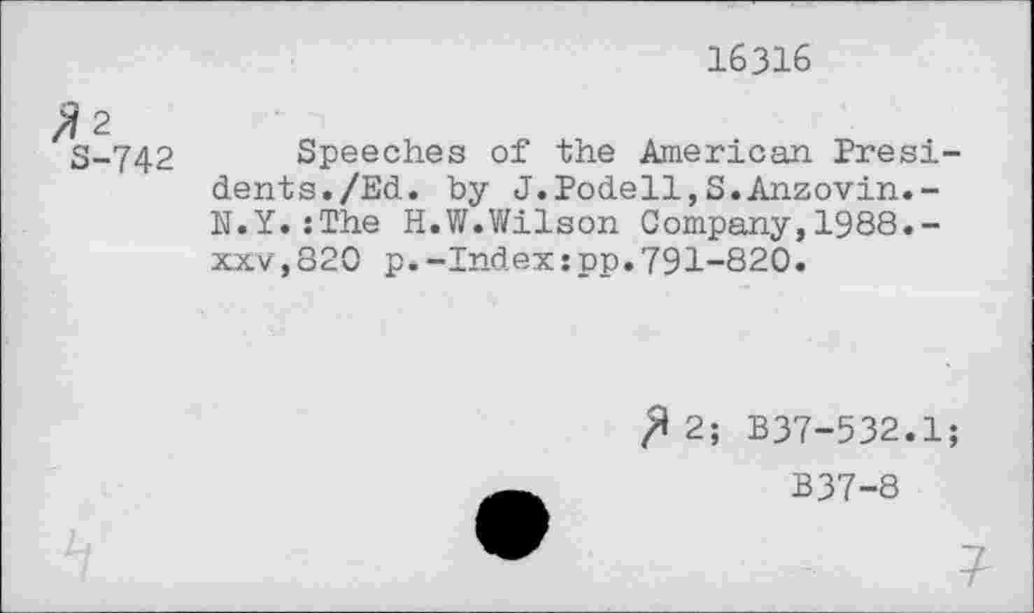 ﻿16316
S-742 Speeches of the American Presidents. /Ed. by J.Podell,S.Anzovin.-N.Y.:The H.W.Wilson Company,1988.-xxv,820 p.-Index:pp.791-820.
^2; B37-532.1;
B37-8